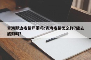 青海那边疫情严重吗:青海疫情怎么样?能去旅游吗?