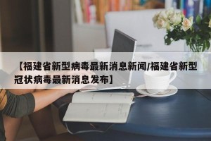 【福建省新型病毒最新消息新闻/福建省新型冠状病毒最新消息发布】