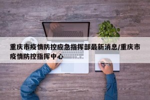重庆市疫情防控应急指挥部最新消息/重庆市疫情防控指挥中心