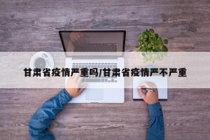 甘肃省疫情严重吗/甘肃省疫情严不严重