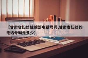 【甘肃省妇幼住院部电话号码,甘肃省妇幼的电话号码是多少】