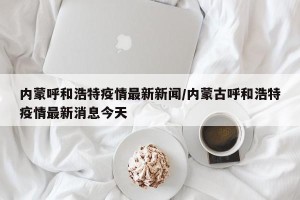 内蒙呼和浩特疫情最新新闻/内蒙古呼和浩特疫情最新消息今天