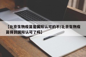 【北京生物疫苗是国际认可的不/北京生物疫苗得到国际认可了吗】