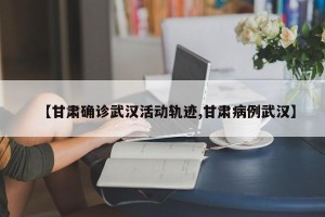 【甘肃确诊武汉活动轨迹,甘肃病例武汉】
