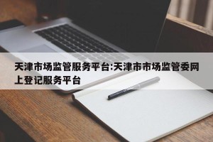 天津市场监管服务平台:天津市市场监管委网上登记服务平台