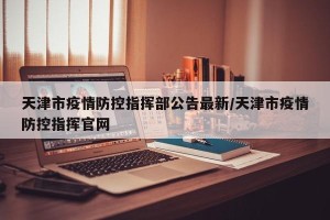 天津市疫情防控指挥部公告最新/天津市疫情防控指挥官网