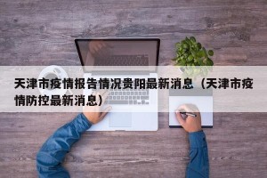 天津市疫情报告情况贵阳最新消息（天津市疫情防控最新消息）