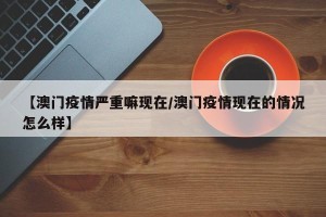 【澳门疫情严重嘛现在/澳门疫情现在的情况怎么样】