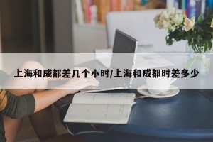 上海和成都差几个小时/上海和成都时差多少