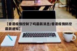 【香港疫情控制了吗最新消息/香港疫情防控最新通知】