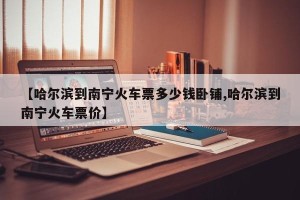 【哈尔滨到南宁火车票多少钱卧铺,哈尔滨到南宁火车票价】