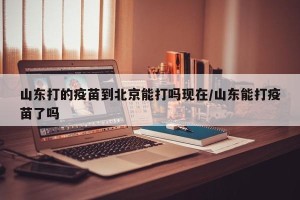 山东打的疫苗到北京能打吗现在/山东能打疫苗了吗