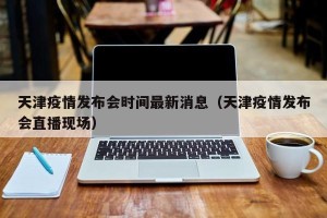 天津疫情发布会时间最新消息（天津疫情发布会直播现场）