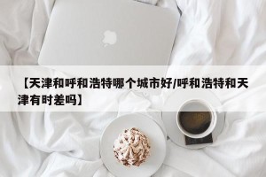 【天津和呼和浩特哪个城市好/呼和浩特和天津有时差吗】